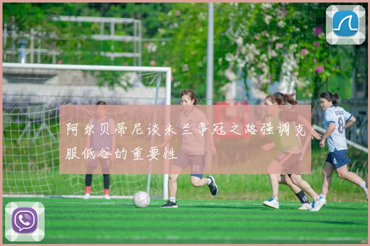 阿尔贝蒂尼谈米兰争冠之路强调克服低谷的重要性