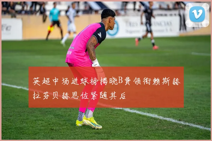 英超中场进球榜揭晓B费领衔赖斯赫拉芬贝赫恩佐紧随其后