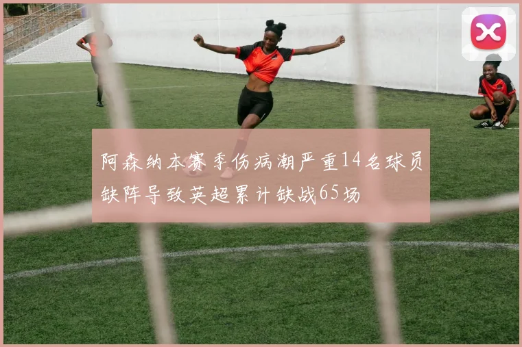 阿森纳本赛季伤病潮严重14名球员缺阵导致英超累计缺战65场