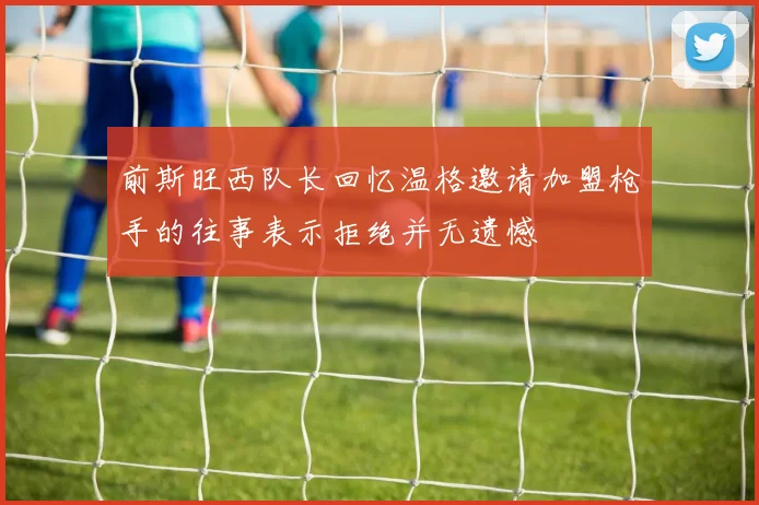 前斯旺西队长回忆温格邀请加盟枪手的往事表示拒绝并无遗憾