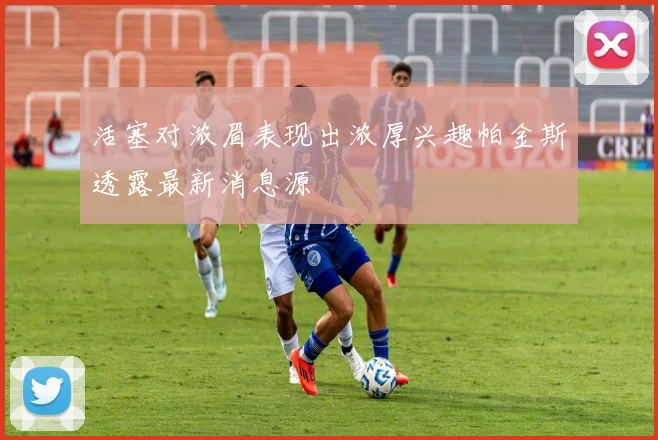 活塞对浓眉表现出浓厚兴趣帕金斯透露最新消息源