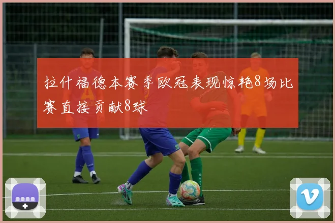 拉什福德本赛季欧冠表现惊艳8场比赛直接贡献8球