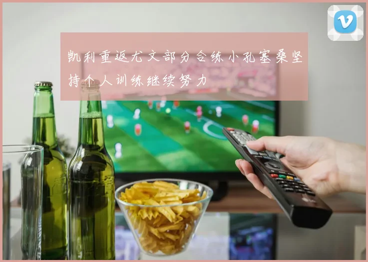 凯利重返尤文部分合练小孔塞桑坚持个人训练继续努力
