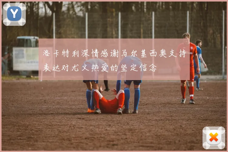 洛卡特利深情感谢马尔基西奥支持表达对尤文热爱的坚定信念