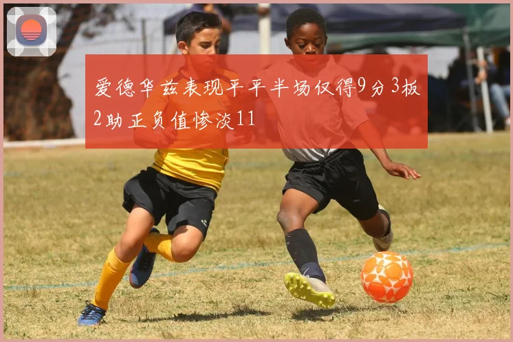 爱德华兹表现平平半场仅得9分3板2助正负值惨淡11