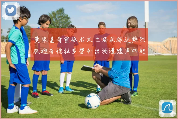 曼朱基奇重返尤文主场获球迷热烈欢迎夸德拉多替补出场遭嘘声四起