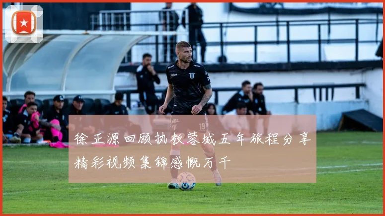 徐正源回顾执教蓉城五年旅程分享精彩视频集锦感慨万千