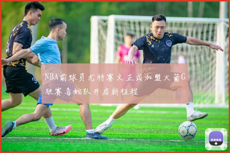 NBA前球员尤特赛文正式加盟火箭G联赛毒蛇队开启新征程