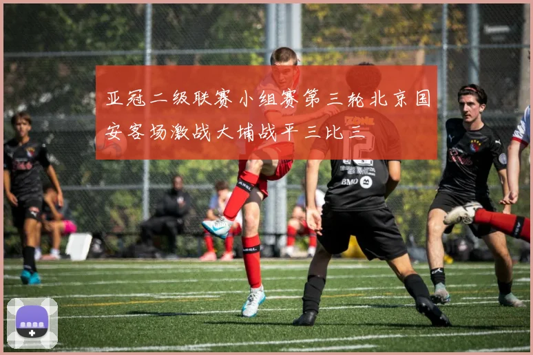 亚冠二级联赛小组赛第三轮北京国安客场激战大埔战平三比三