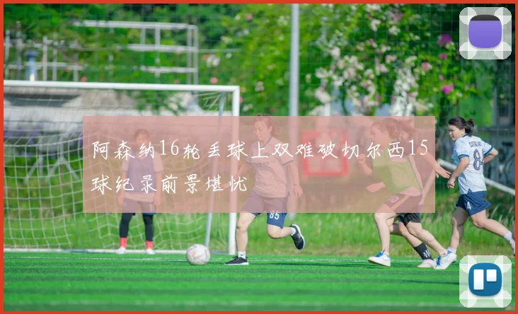 阿森纳16轮丢球上双难破切尔西15球纪录前景堪忧