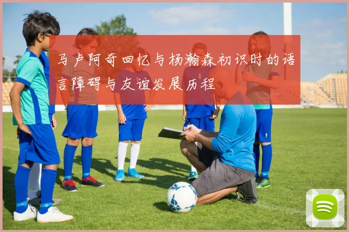 马卢阿奇回忆与杨瀚森初识时的语言障碍与友谊发展历程