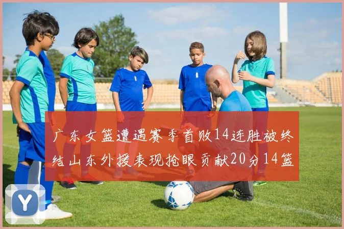 广东女篮遭遇赛季首败14连胜被终结山东外援表现抢眼贡献20分14篮板5助攻