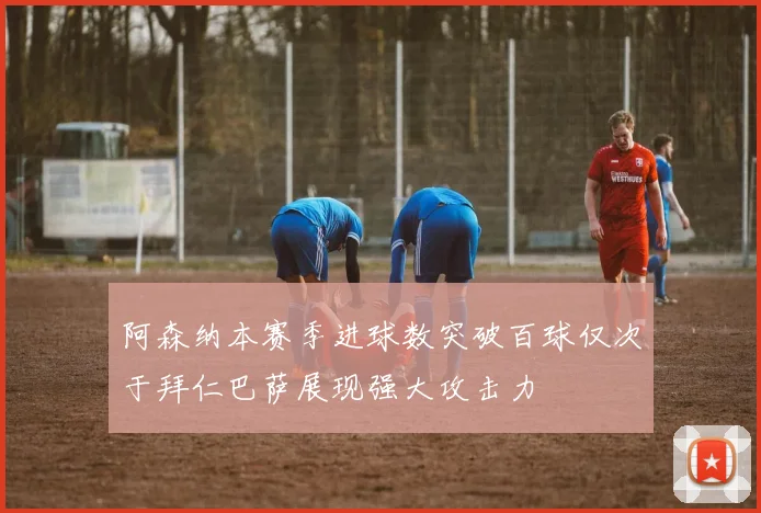 阿森纳本赛季进球数突破百球仅次于拜仁巴萨展现强大攻击力
