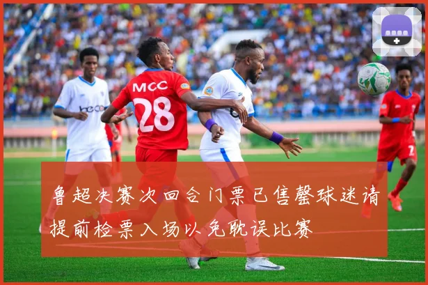 鲁超决赛次回合门票已售罄球迷请提前检票入场以免耽误比赛