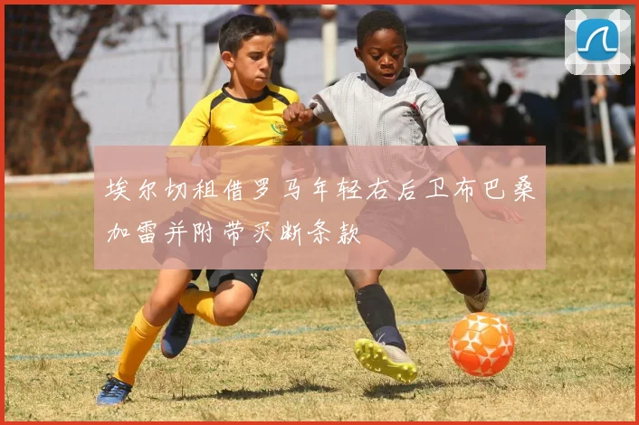 埃尔切租借罗马年轻右后卫布巴桑加雷并附带买断条款