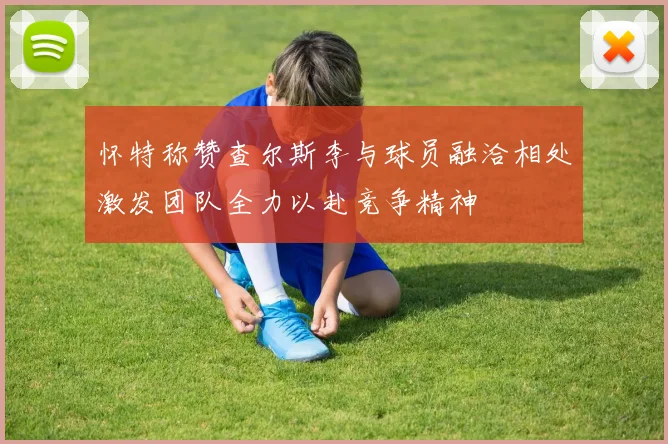怀特称赞查尔斯李与球员融洽相处激发团队全力以赴竞争精神