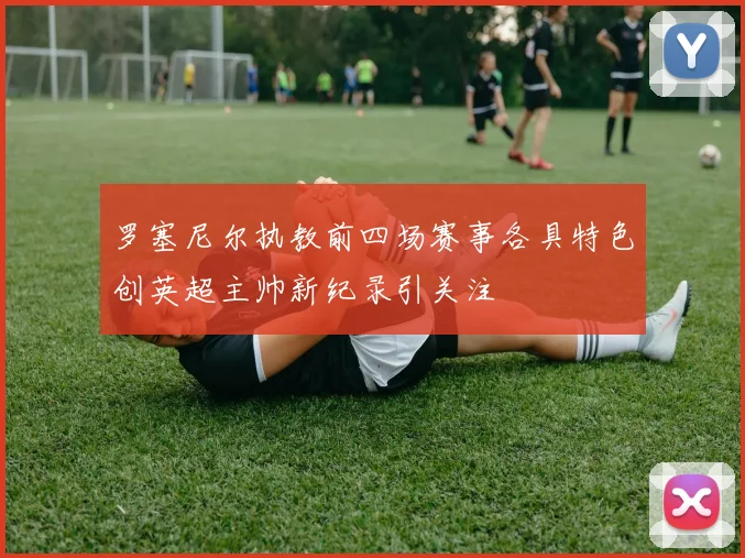 罗塞尼尔执教前四场赛事各具特色创英超主帅新纪录引关注