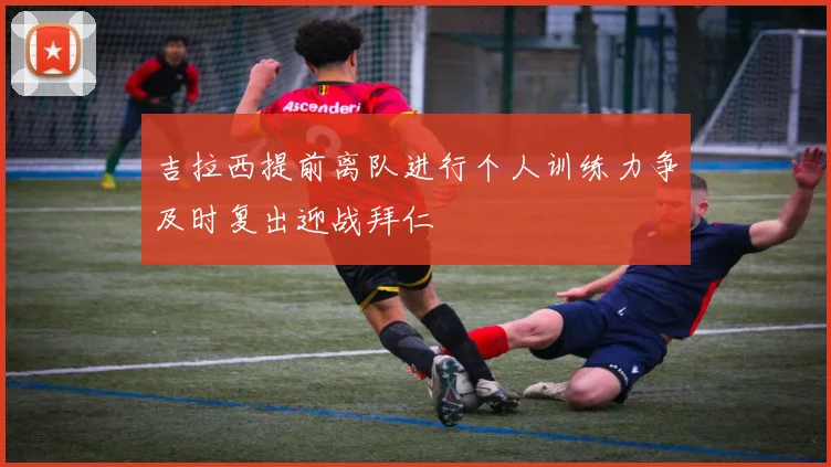 吉拉西提前离队进行个人训练力争及时复出迎战拜仁