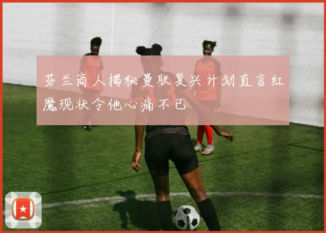 芬兰商人揭秘曼联复兴计划直言红魔现状令他心痛不已