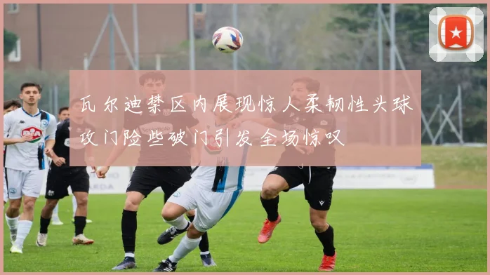 瓦尔迪禁区内展现惊人柔韧性头球攻门险些破门引发全场惊叹
