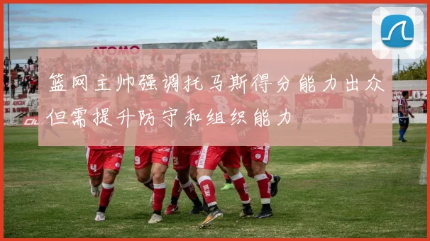 篮网主帅强调托马斯得分能力出众但需提升防守和组织能力