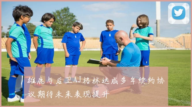 雄鹿与后卫AJ格林达成多年续约协议期待未来表现提升