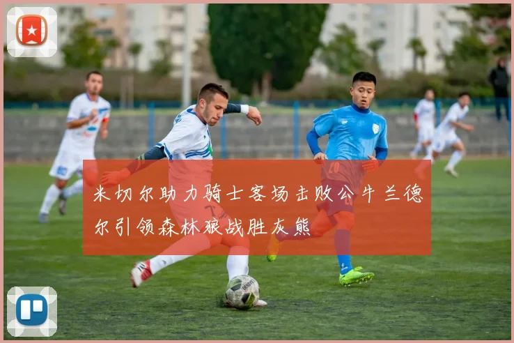 米切尔助力骑士客场击败公牛兰德尔引领森林狼战胜灰熊