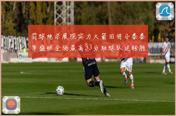 罚球绝杀展现实力火箭旧将小泰泰华盛顿全场最高33分助球队逆转胜利