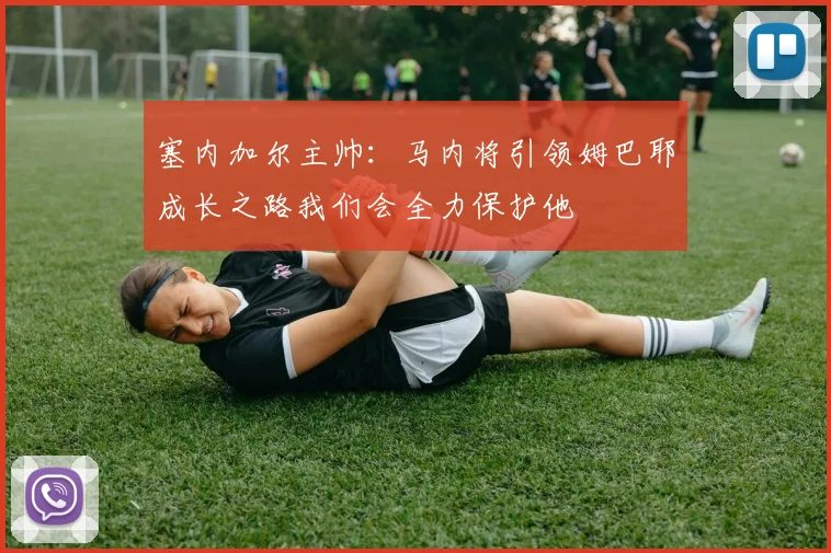 塞内加尔主帅：马内将引领姆巴耶成长之路我们会全力保护他