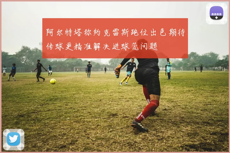 阿尔特塔称约克雷斯跑位出色期待传球更精准解决进球荒问题