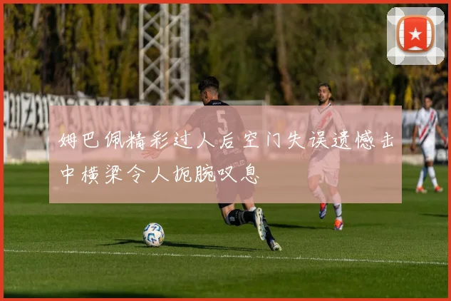 姆巴佩精彩过人后空门失误遗憾击中横梁令人扼腕叹息