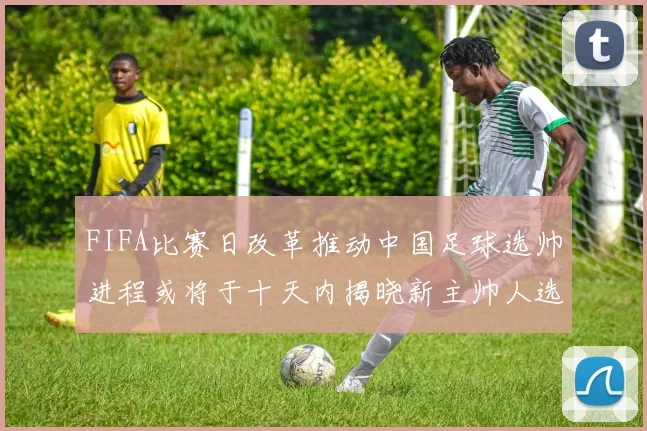 FIFA比赛日改革推动中国足球选帅进程或将于十天内揭晓新主帅人选