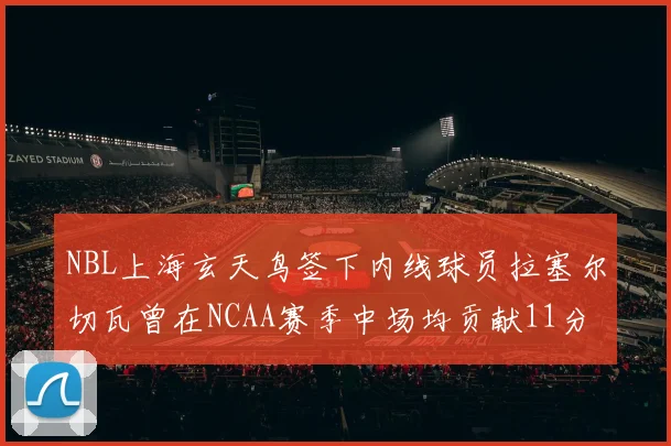 NBL上海玄天鸟签下内线球员拉塞尔切瓦曾在NCAA赛季中场均贡献11分8篮板