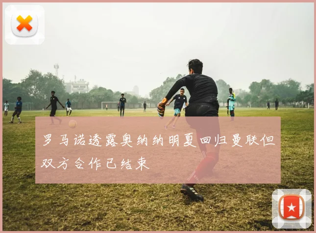 罗马诺透露奥纳纳明夏回归曼联但双方合作已结束