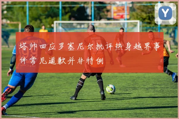 塔帅回应罗塞尼尔批评热身越界事件常见道歉并非特例