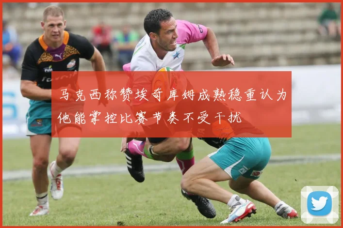 马克西称赞埃奇库姆成熟稳重认为他能掌控比赛节奏不受干扰