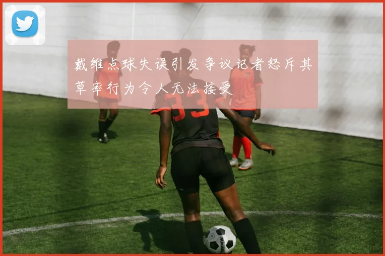 戴维点球失误引发争议记者怒斥其草率行为令人无法接受