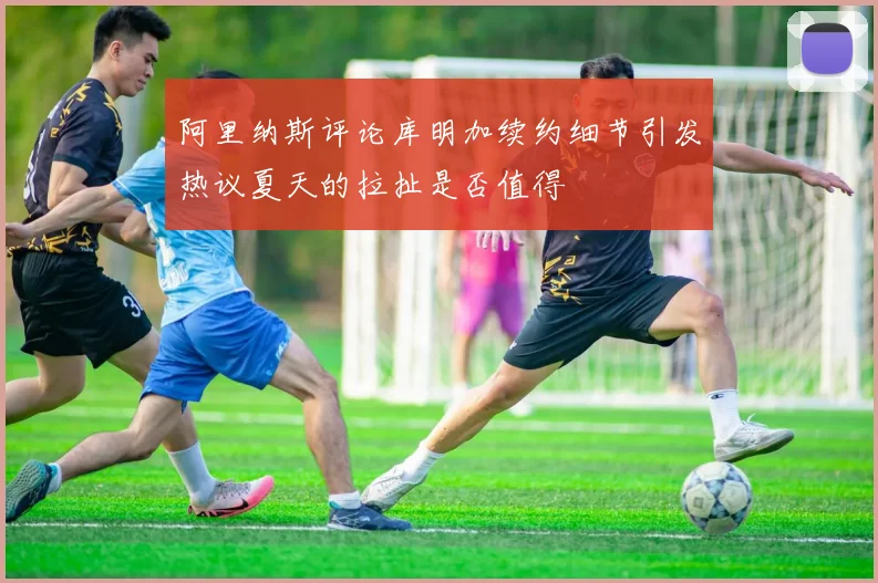 阿里纳斯评论库明加续约细节引发热议夏天的拉扯是否值得
