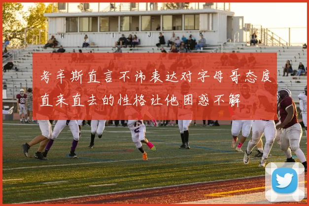 考辛斯直言不讳表达对字母哥态度直来直去的性格让他困惑不解