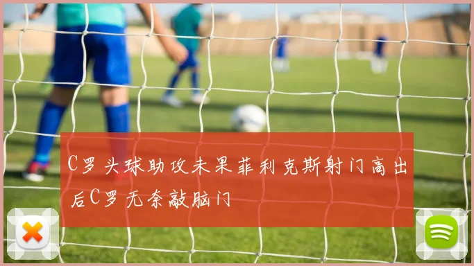 C罗头球助攻未果菲利克斯射门高出后C罗无奈敲脑门