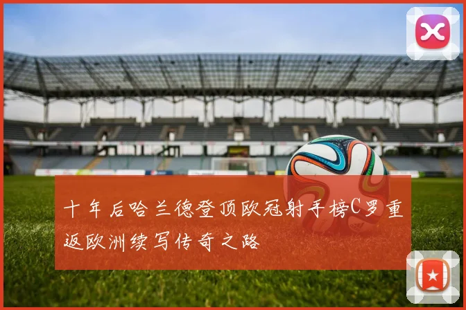 十年后哈兰德登顶欧冠射手榜C罗重返欧洲续写传奇之路