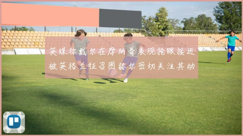 英媒称戴尔在摩纳哥表现抢眼接近被英格兰征召图赫尔密切关注其动态