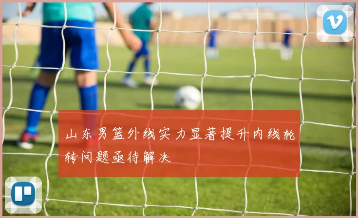 山东男篮外线实力显著提升内线轮转问题亟待解决